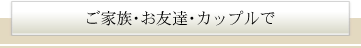 ご家族・お友達・カップルで