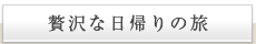 贅沢な日帰りの旅